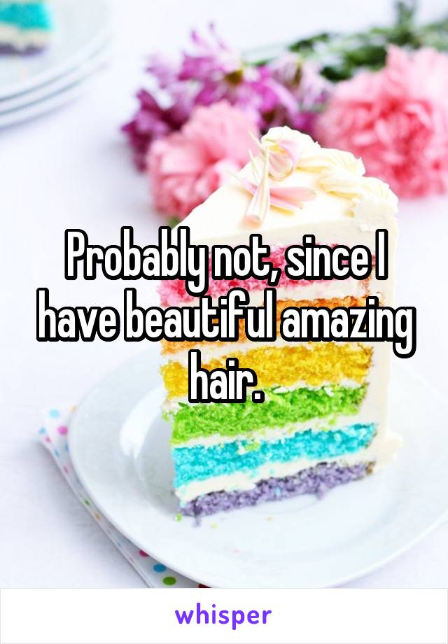 Probably not, since I have beautiful amazing hair.