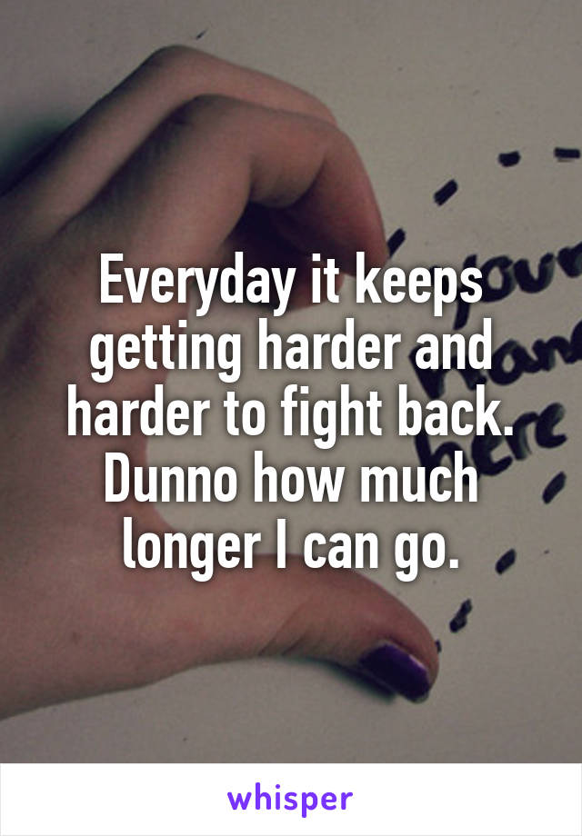 Everyday it keeps getting harder and harder to fight back. Dunno how much longer I can go.
