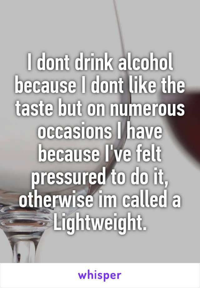 I dont drink alcohol because I dont like the taste but on numerous occasions I have because I've felt pressured to do it, otherwise im called a Lightweight.