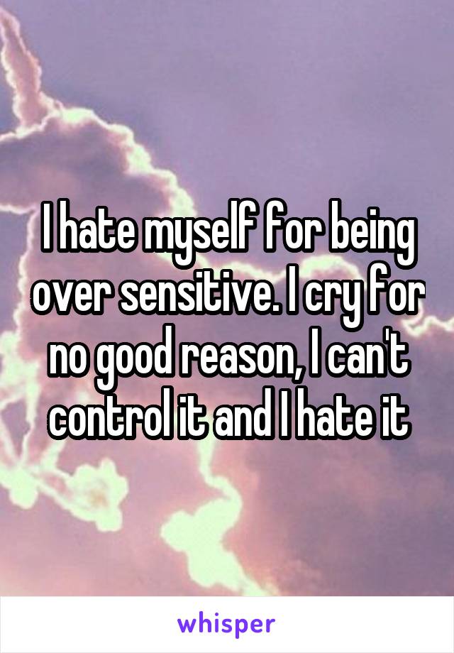 I hate myself for being over sensitive. I cry for no good reason, I can't control it and I hate it