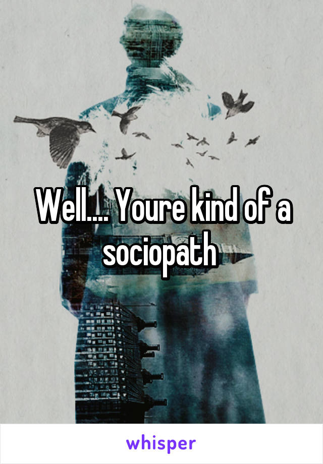 Well.... Youre kind of a sociopath 