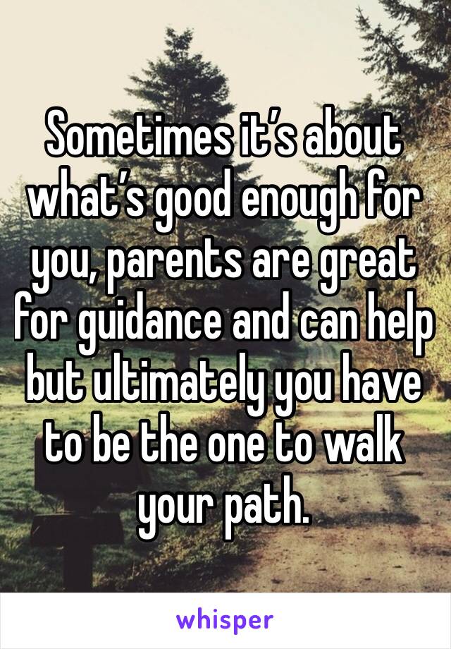 Sometimes it’s about what’s good enough for you, parents are great for guidance and can help but ultimately you have to be the one to walk your path.