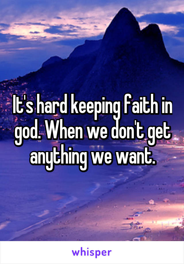 It's hard keeping faith in god. When we don't get anything we want.
