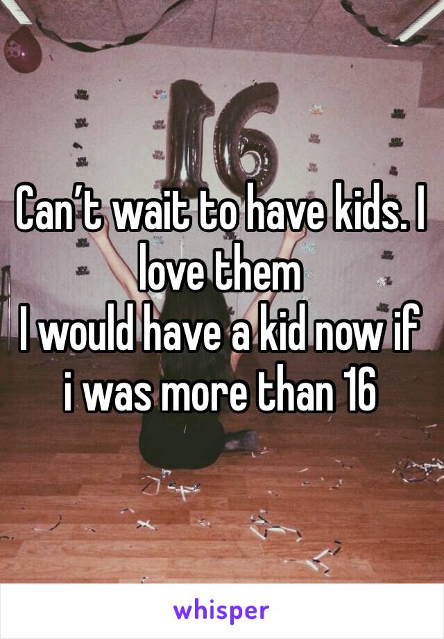 Can’t wait to have kids. I love them
I would have a kid now if i was more than 16 