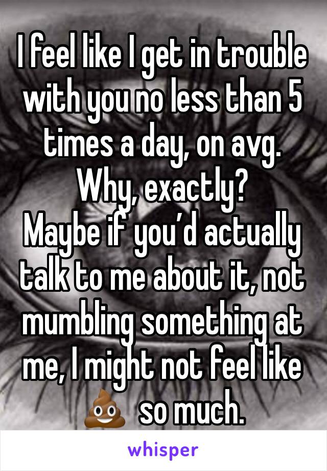 I feel like I get in trouble with you no less than 5 times a day, on avg. 
Why, exactly?
Maybe if you’d actually talk to me about it, not mumbling something at me, I might not feel like 💩  so much.