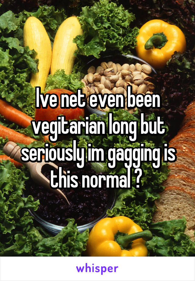 Ive net even been vegitarian long but seriously im gagging is this normal ? 