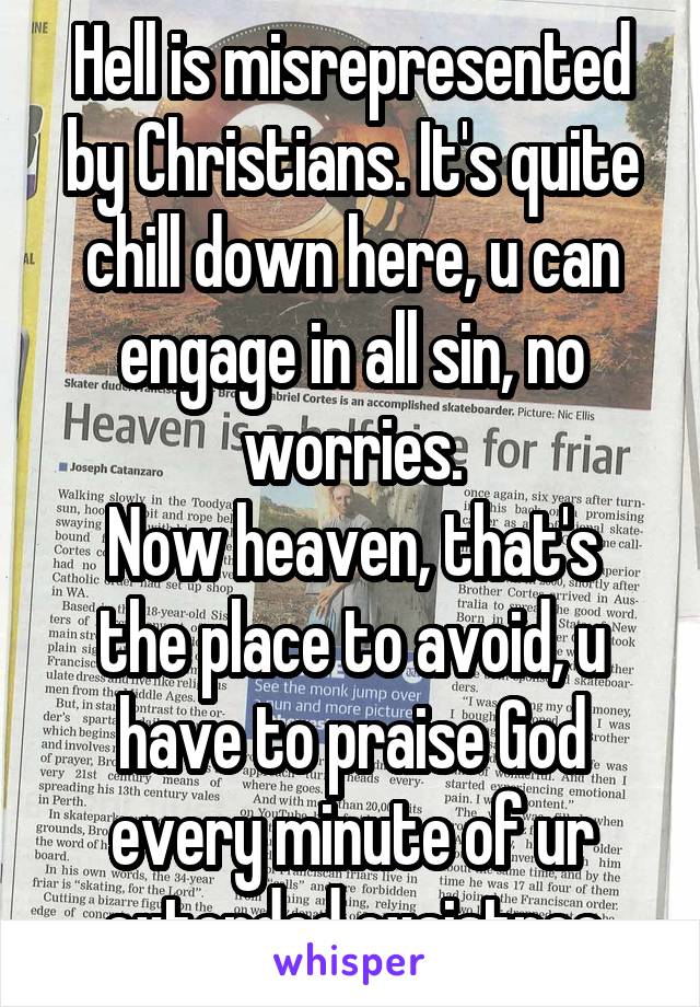 Hell is misrepresented by Christians. It's quite chill down here, u can engage in all sin, no worries.
Now heaven, that's the place to avoid, u have to praise God every minute of ur extended exsistnce