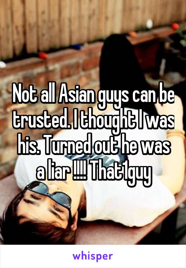 Not all Asian guys can be trusted. I thought I was his. Turned out he was a liar !!!! That1guy