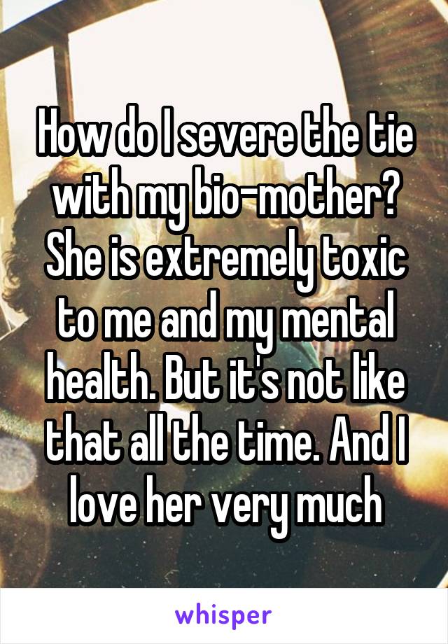 How do I severe the tie with my bio-mother? She is extremely toxic to me and my mental health. But it's not like that all the time. And I love her very much