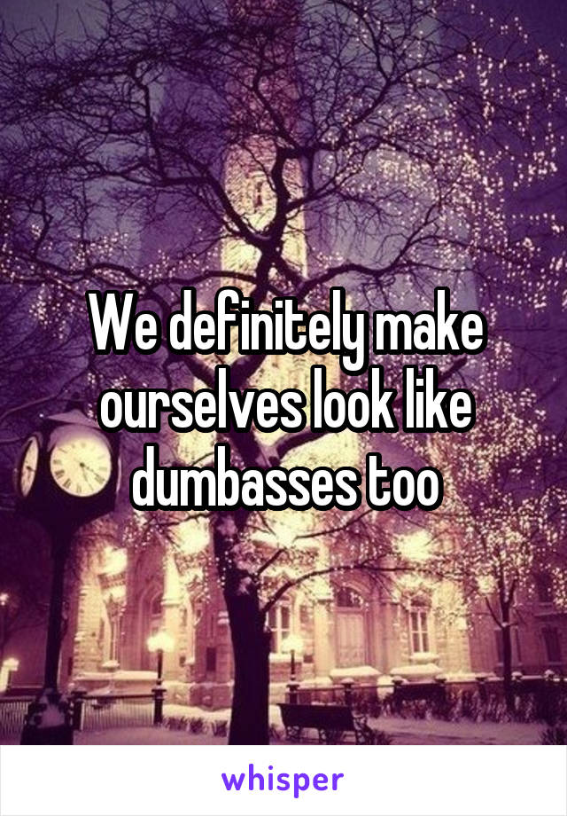 We definitely make ourselves look like dumbasses too