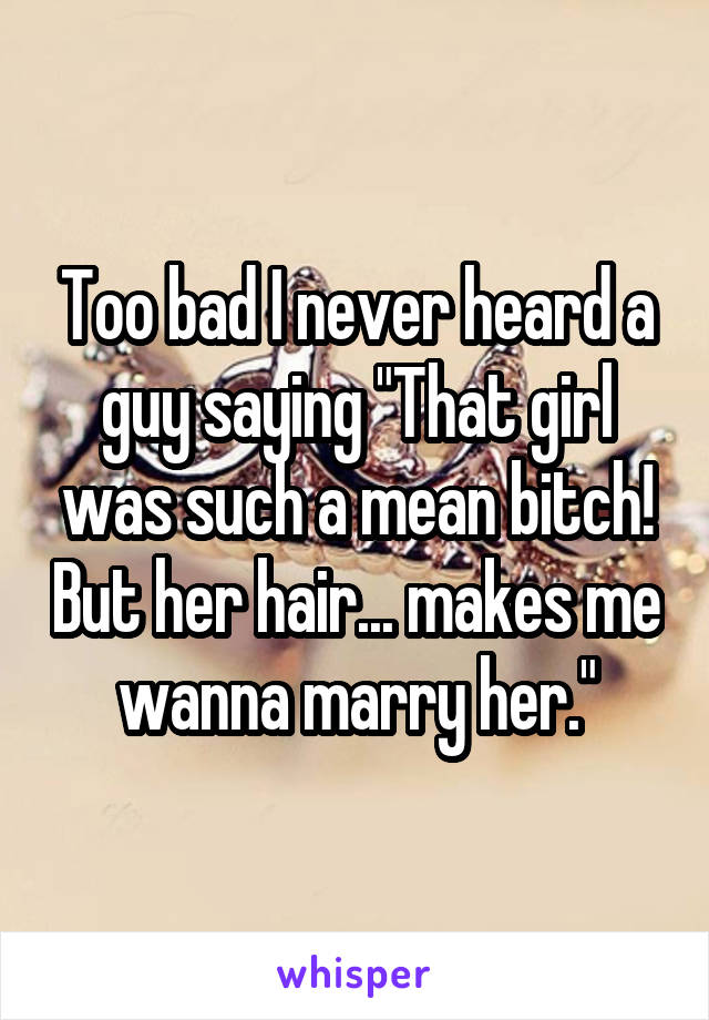 Too bad I never heard a guy saying "That girl was such a mean bitch! But her hair... makes me wanna marry her."