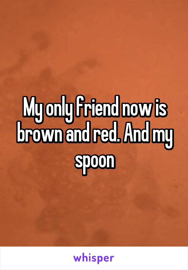 My only friend now is brown and red. And my spoon