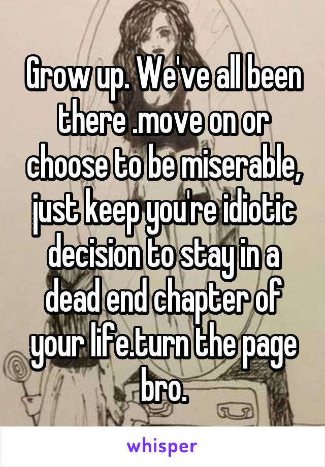 Grow up. We've all been there .move on or choose to be miserable, just keep you're idiotic decision to stay in a dead end chapter of your life.turn the page bro.