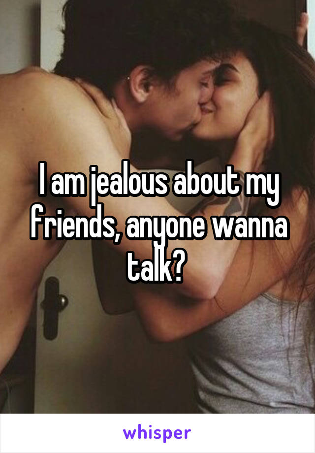 I am jealous about my friends, anyone wanna talk? 