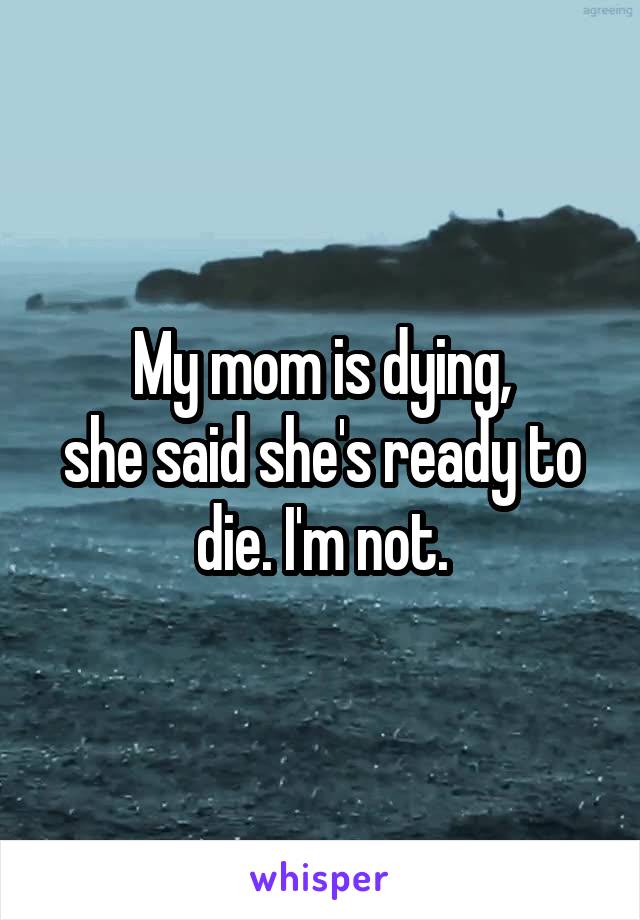 My mom is dying,
she said she's ready to die. I'm not.
