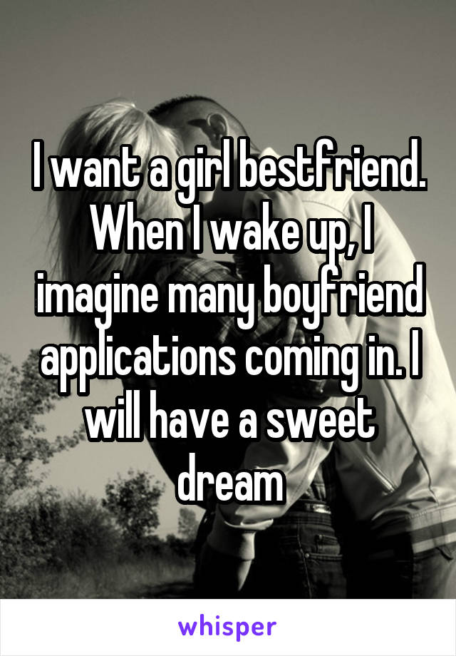 I want a girl bestfriend. When I wake up, I imagine many boyfriend applications coming in. I will have a sweet dream