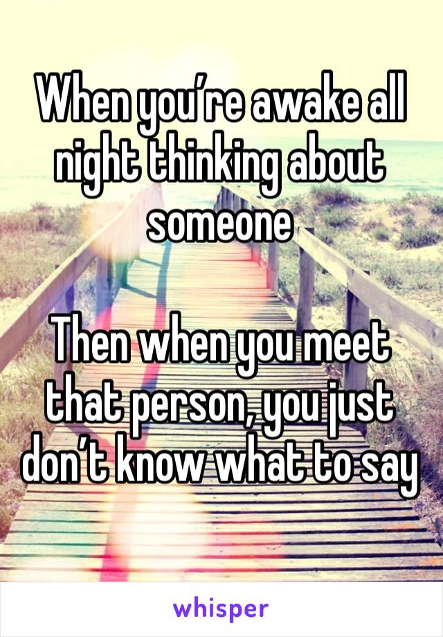 When you’re awake all night thinking about someone

Then when you meet that person, you just don’t know what to say