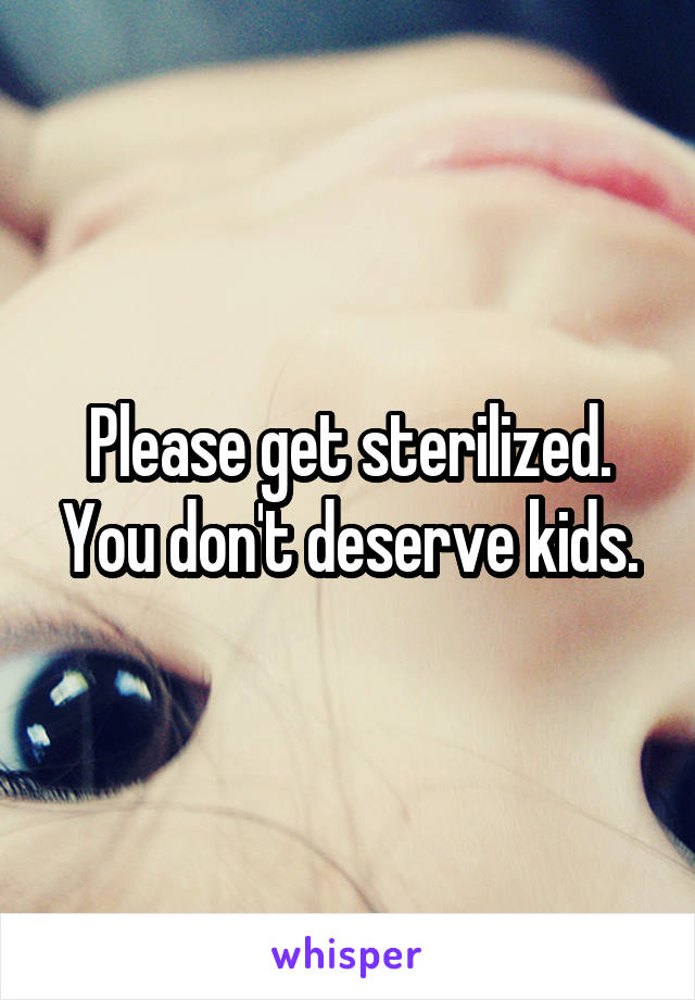 Please get sterilized. You don't deserve kids.