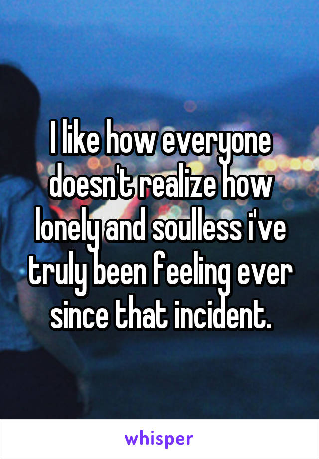 I like how everyone doesn't realize how lonely and soulless i've truly been feeling ever since that incident.