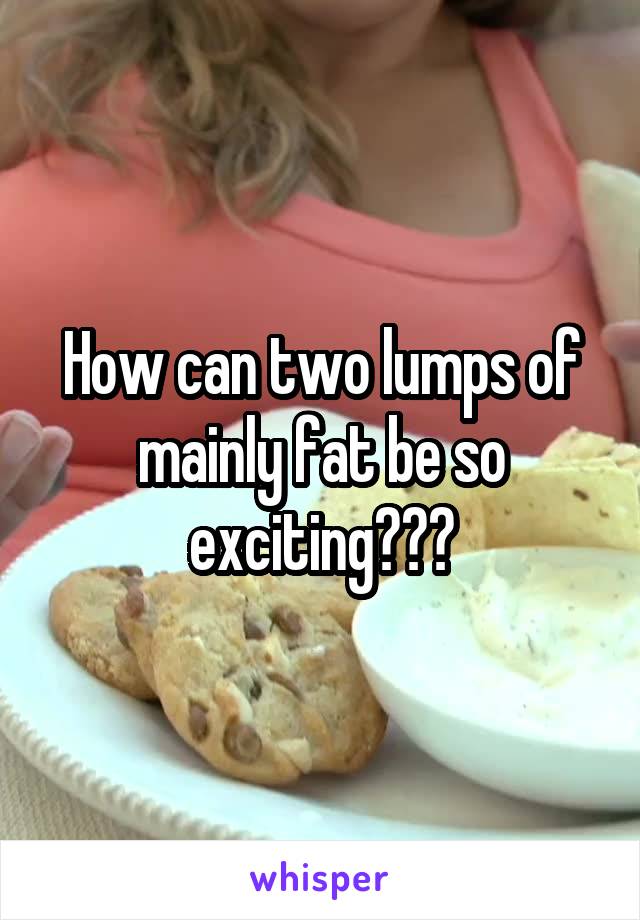 How can two lumps of mainly fat be so exciting???