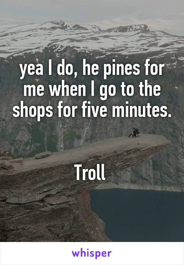 yea I do, he pines for me when I go to the shops for five minutes. 

Troll 
