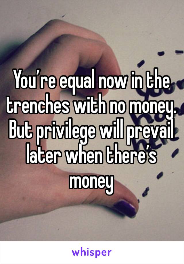 You’re equal now in the trenches with no money. But privilege will prevail later when there’s money