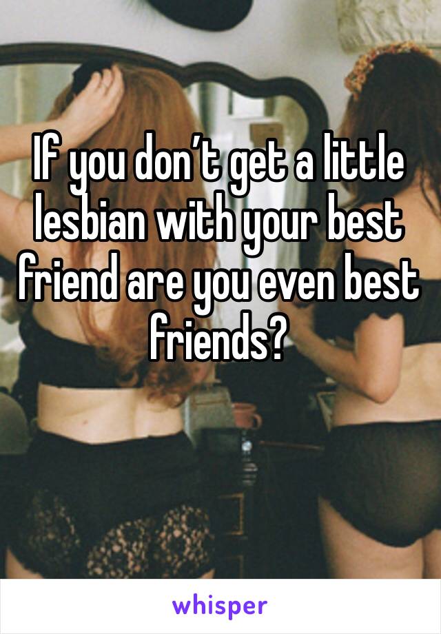 If you don’t get a little lesbian with your best friend are you even best friends?