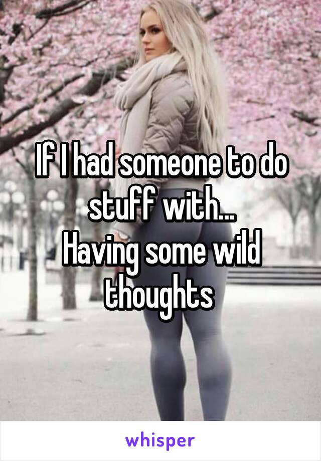 If I had someone to do stuff with...
Having some wild thoughts 