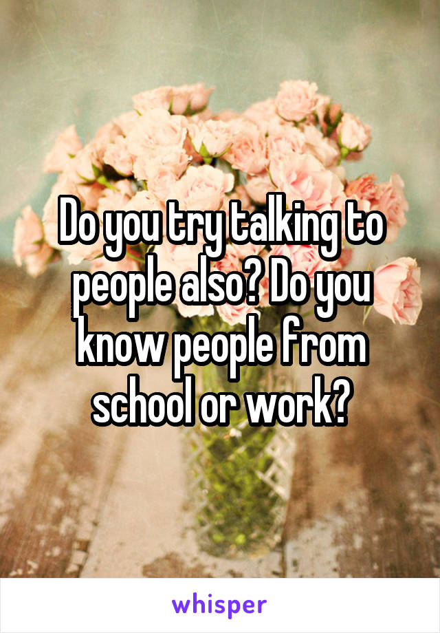 Do you try talking to people also? Do you know people from school or work?