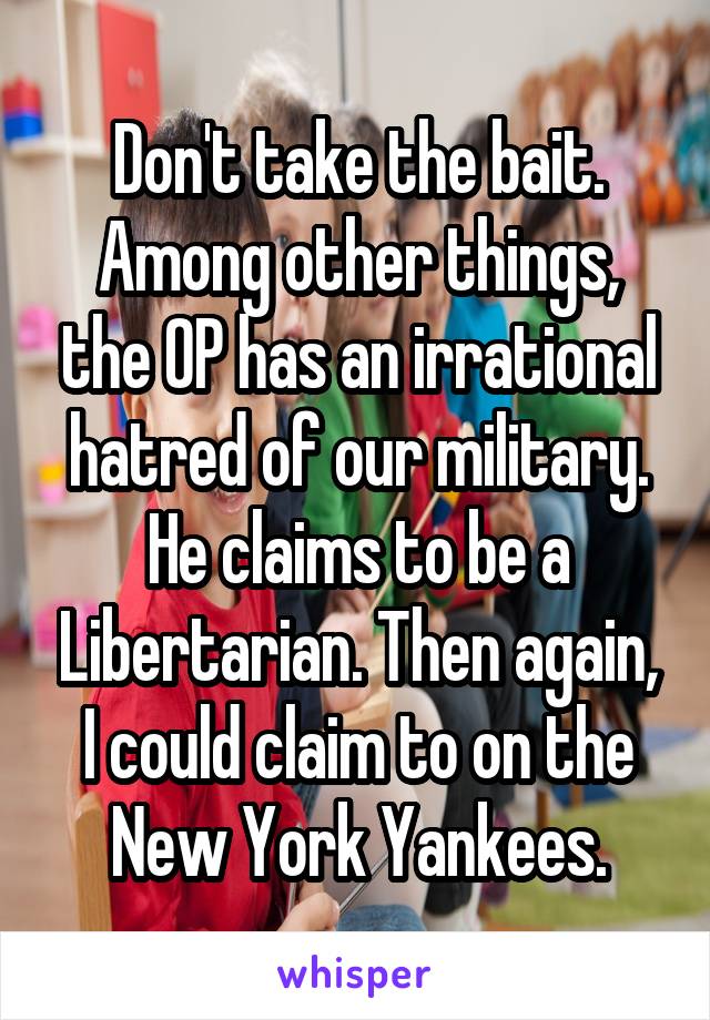 Don't take the bait. Among other things, the OP has an irrational hatred of our military. He claims to be a Libertarian. Then again, I could claim to on the New York Yankees.