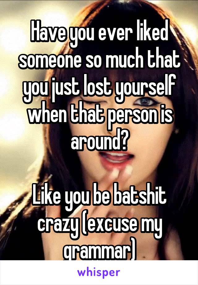Have you ever liked someone so much that you just lost yourself when that person is around?

Like you be batshit crazy (excuse my grammar)