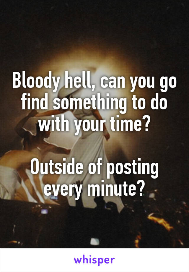 Bloody hell, can you go find something to do with your time?

Outside of posting every minute?