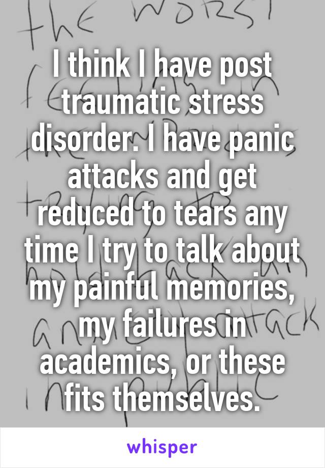 I think I have post traumatic stress disorder. I have panic attacks and get reduced to tears any time I try to talk about my painful memories, my failures in academics, or these fits themselves.