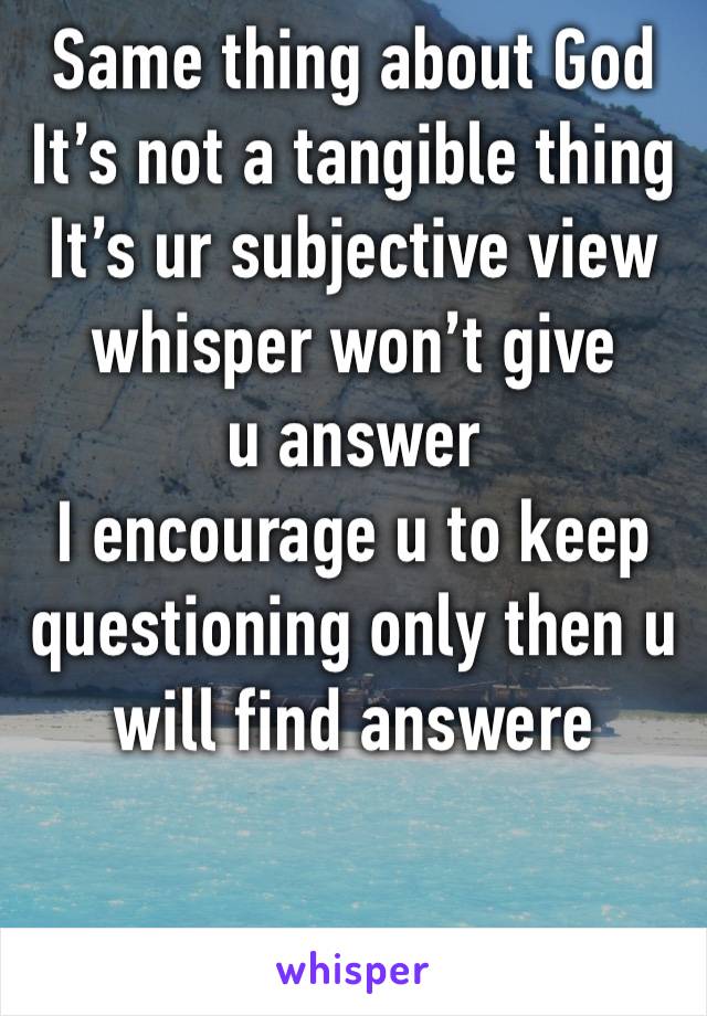 Same thing about God
It’s not a tangible thing 
It’s ur subjective view 
whisper won’t give u answer 
I encourage u to keep questioning only then u will find answere