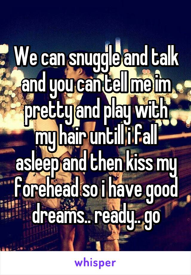 We can snuggle and talk and you can tell me im pretty and play with my hair untill i fall asleep and then kiss my forehead so i have good dreams.. ready.. go