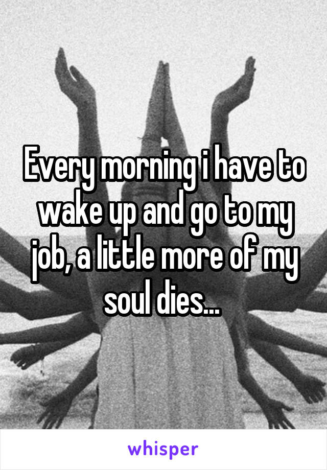 Every morning i have to wake up and go to my job, a little more of my soul dies... 