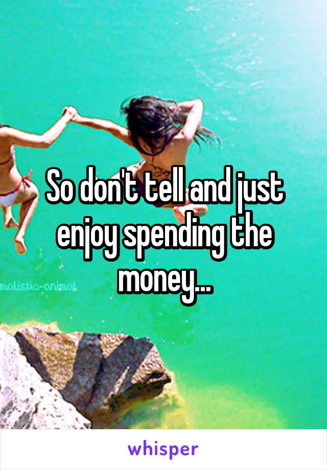 So don't tell and just enjoy spending the money...