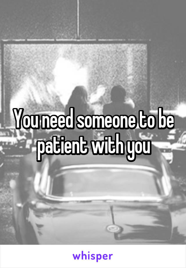 You need someone to be patient with you