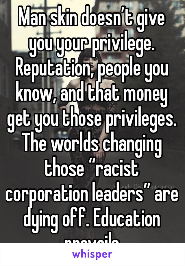 Man skin doesn’t give you your privilege. Reputation, people you know, and that money get you those privileges. The worlds changing those “racist corporation leaders” are dying off. Education prevails