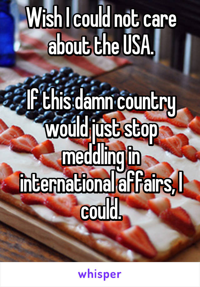 Wish I could not care about the USA.

If this damn country would just stop meddling in international affairs, I could.

