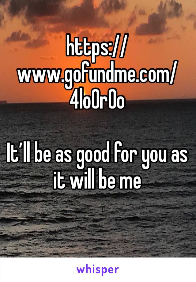 https://www.gofundme.com/4lo0r0o 

It’ll be as good for you as it will be me