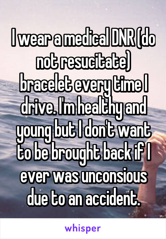 I wear a medical DNR (do not resucitate) bracelet every time I drive. I'm healthy and young but I don't want to be brought back if I ever was unconsious due to an accident.