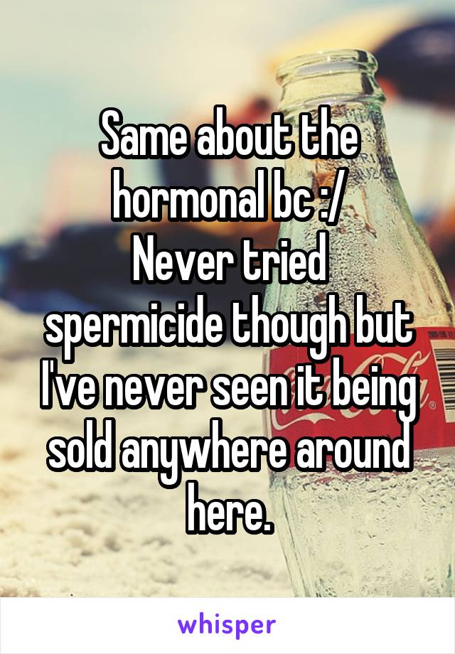 Same about the hormonal bc :/
Never tried spermicide though but I've never seen it being sold anywhere around here.