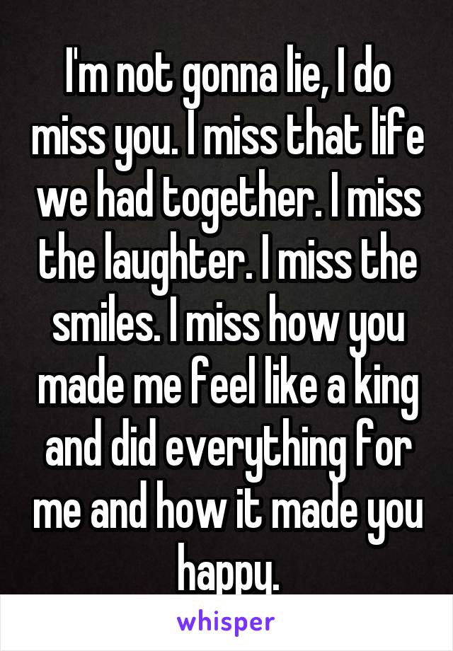 I'm not gonna lie, I do miss you. I miss that life we had together. I miss the laughter. I miss the smiles. I miss how you made me feel like a king and did everything for me and how it made you happy.