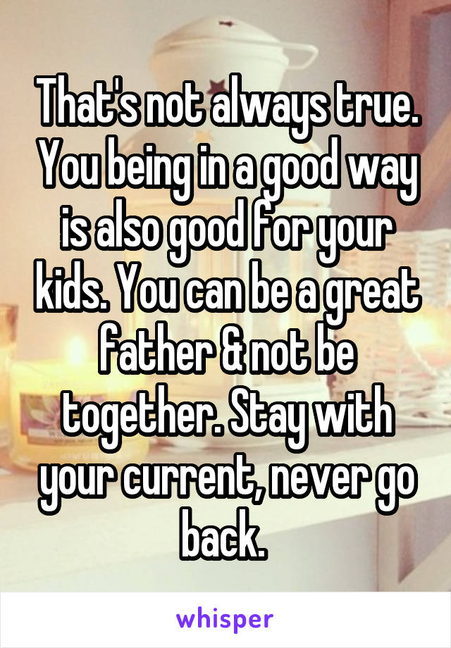 That's not always true. You being in a good way is also good for your kids. You can be a great father & not be together. Stay with your current, never go back. 
