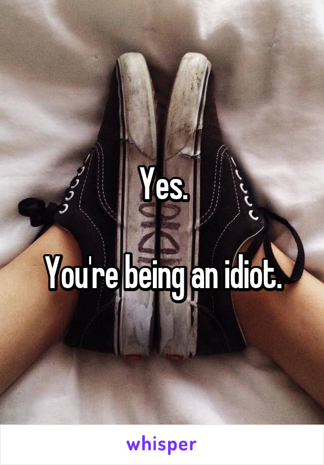 Yes.

You're being an idiot.