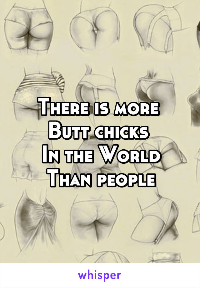 There is more 
Butt chicks 
In the World
Than people