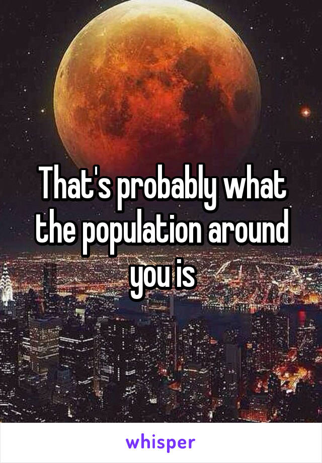 That's probably what the population around you is
