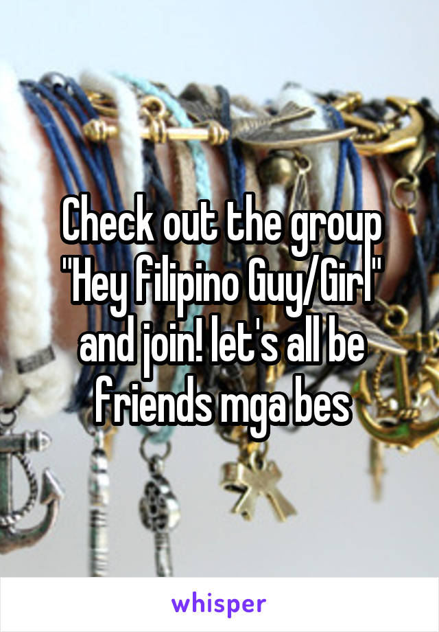 Check out the group "Hey filipino Guy/Girl" and join! let's all be friends mga bes