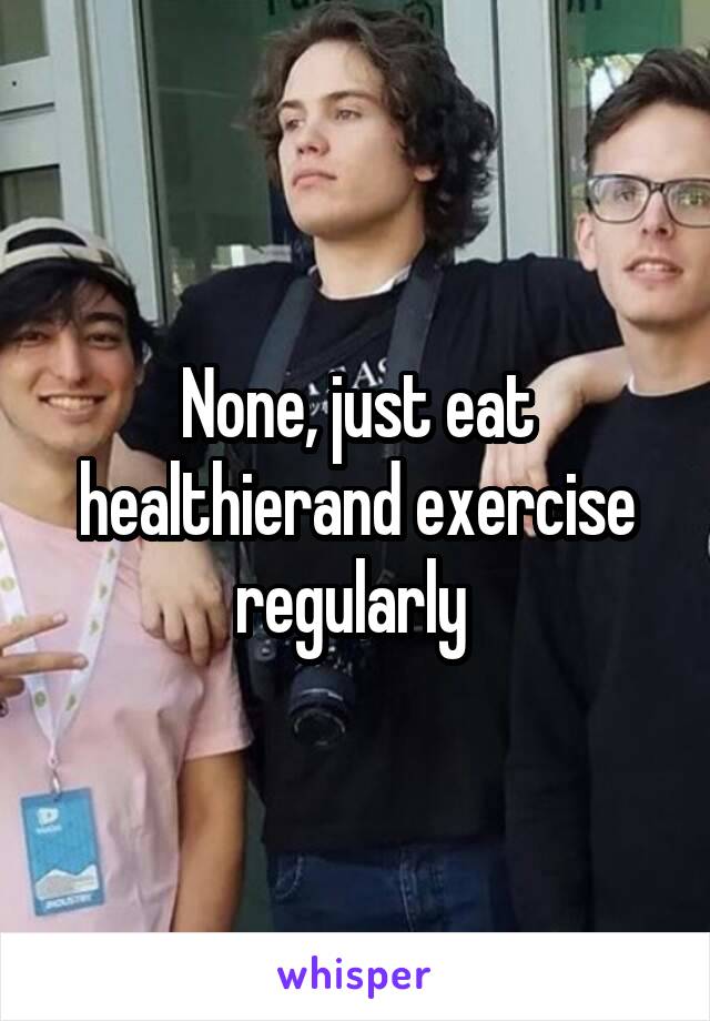 None, just eat healthierand exercise regularly 